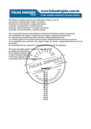 13. Dentre as funções institucionais do Ministério Público, inclui-se:
a) promover, privativamente, a ação civil pública.
b) promover, privativamente, a ação penal pública.
c) presidir, privativamente, o inquérito policial.
d) presidir, concorrentemente, o inquérito civil público.
e) presidir, concorrentemente, o inquérito policial.

14. A autonomia funcional, administrativa e financeira do Ministério Público compreende:
a) a possibilidade de criação e extinção de seus cargos, independentemente de lei.
b) o reajuste de vencimentos de seus membros, independentemente de lei.
c) a escolha direita do Procurador-Geral de Justiça, independentemente de ato do governo.
d) a possibilidade de provimento dos cargos iniciais da carreira, independentemente de ato do
governador.
e) a elaboração de seu orçamento, independentemente de ato do Legislativo.

15. Quais dos órgãos abaixo é órgão de execução do MP:
a) Colégio de Procuradores.
b) Corregedoria Geral do MP.
c) Centro de Apoio Operacional.
d) Conselho Superior do MP.
e) Secretaria Geral de Administração do MP.




                                            GABARITO

                                                01. C
                                                02. E
                                                03. D
                                                04. D
                                                05. E
                                                06. A
                                                07. B
                                                08. E
                                                09. D
                                                10. D
                                                11. D
                                                12. E
                                                13. A
                                                14. D
                                                15. D
 