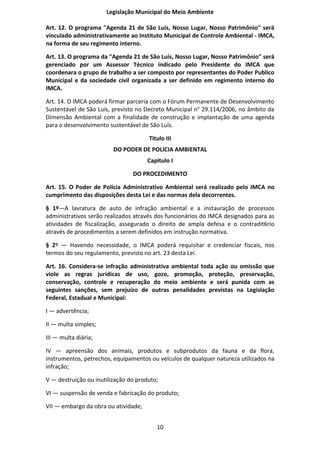 Legislação Municipal do Meio Ambiente

Art. 12. O programa "Agenda 21 de São Luís, Nosso Lugar, Nosso Patrimônio" será
vinculado administrativamente ao Instituto Municipal de Controle Ambiental - IMCA,
na forma de seu regimento interno.

Art. 13. O programa da "Agenda 21 de São Luís, Nosso Lugar, Nosso Patrimônio" será
gerenciado por um Assessor Técnico indicado pelo Presidente do IMCA que
coordenara o grupo de trabalho a ser composto por representantes do Poder Publico
Municipal e da sociedade civil organizada a ser definido em regimento interno do
IMCA.

Art. 14. O IMCA poderá firmar parceria com o Fórum Permanente de Desenvolvimento
Sustentável de São Luís, previsto no Decreto Municipal n° 29.114/2006, no âmbito da
Dimensão Ambiental com a finalidade de construção e implantação de uma agenda
para o desenvolvimento sustentável de São Luís.

                                      Titulo III
                         DO PODER DE POLICIA AMBIENTAL
                                      Capitulo I

                                DO PROCEDIMENTO

Art. 15. O Poder de Polícia Administrativo Ambiental será realizado pelo IMCA no
cumprimento das disposições desta Lei e das normas dela decorrentes.

§ 1º—A lavratura de auto de infração ambiental e a instauração de processos
administrativos serão realizados através dos funcionários do IMCA designados para as
atividades de fiscalização, assegurado o direito de ampla defesa e o contradit6rio
através de procedimentos a serem definidos em instrução normativa.

§ 2º — Havendo necessidade, o IMCA poderá requisitar e credenciar fiscais, nos
termos do seu regulamento, previsto no art. 23 desta Lei.

Art. 16. Considera-se infração administrativa ambiental toda ação ou omissão que
viole as regras jurídicas de uso, gozo, promoção, proteção, preservação,
conservação, controle e recuperação do meio ambiente e será punida com as
seguintes sanções, sem prejuízo de outras penalidades previstas na Legislação
Federal, Estadual e Municipal:

I — advertência;

II — multa simples;

III — multa diária;

IV — apreensão dos animais, produtos e subprodutos da fauna e da flora,
instrumentos, petrechos, equipamentos ou veículos de qualquer natureza utilizados na
infração;

V — destruição ou inutilização do produto;

VI — suspensão de venda e fabricação do produto;

VII — embargo da obra ou atividade;


                                         10
 