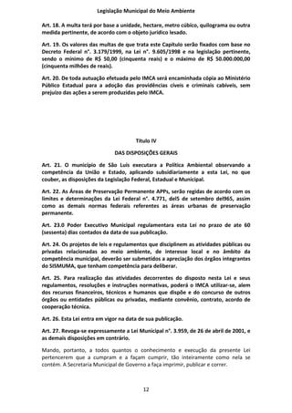 Legislação Municipal do Meio Ambiente

Art. 18. A multa terá por base a unidade, hectare, metro cúbico, quilograma ou outra
medida pertinente, de acordo com o objeto jurídico lesado.

Art. 19. Os valores das multas de que trata este Capítulo serão fixados com base no
Decreto Federal n°. 3.179/1999, na Lei n°. 9.605/1998 e na legislação pertinente,
sendo o mínimo de R$ 50,00 (cinquenta reais) e o máximo de R$ 50.000.000,00
(cinquenta milhões de reais).

Art. 20. De toda autuação efetuada pelo IMCA será encaminhada cópia ao Ministério
Público Estadual para a adoção das providências cíveis e criminais cabíveis, sem
prejuízo das ações a serem produzidas pelo IMCA.




                                       Título IV

                              DAS DISPOSIÇÕES GERAIS

Art. 21. O município de São Luís executara a Política Ambiental observando a
competência da União e Estado, aplicando subsidiariamente a esta Lei, no que
couber, as disposições da Legislação Federal, Estadual e Municipal.

Art. 22. As Áreas de Preservação Permanente APPs, serão regidas de acordo com os
limites e determinações da Lei Federal n°. 4.771, del5 de setembro del965, assim
como as demais normas federais referentes as áreas urbanas de preservação
permanente.

Art. 23.0 Poder Executivo Municipal regulamentara esta Lei no prazo de ate 60
(sessenta) dias contados da data de sua publicação.

Art. 24. Os projetos de leis e regulamentos que disciplinem as atividades públicas ou
privadas relacionadas ao meio ambiente, de interesse local e no âmbito da
competência municipal, deverão ser submetidos a apreciação dos órgãos integrantes
do SISMUMA, que tenham competência para deliberar.

Art. 25. Para realização das atividades decorrentes do disposto nesta Lei e seus
regulamentos, resoluções e instruções normativas, poderá o IMCA utilizar-se, alem
dos recursos financeiros, técnicos e humanos que dispõe e do concurso de outros
órgãos ou entidades públicas ou privadas, mediante convênio, contrato, acordo de
cooperação técnica.

Art. 26. Esta Lei entra em vigor na data de sua publicação.

Art. 27. Revoga-se expressamente a Lei Municipal n°. 3.959, de 26 de abril de 2001, e
as demais disposições em contrário.

Mando, portanto, a todos quantos o conhecimento e execução da presente Lei
pertencerem que a cumpram e a façam cumprir, tão inteiramente como nela se
contém. A Secretaria Municipal de Governo a faça imprimir, publicar e correr.



                                          12
 