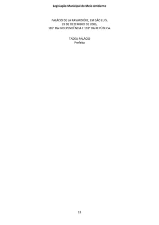Legislação Municipal do Meio Ambiente



  PALÁCIO DE LA RAVARDIÉRE, EM SÃO LUÍS,
          28 DE DEZEMBRO DE 2006,
185° DA INDEPENDÊNCIA E 118° DA REPÚBLICA.


              TADEU PALÁCIO
                 Prefeito




                    13
 