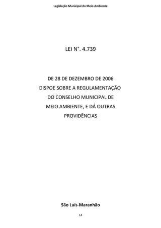 Legislação Municipal do Meio Ambiente




             LEI N°. 4.739



   DE 28 DE DEZEMBRO DE 2006
DISPOE SOBRE A REGULAMENTAÇÃO
  DO CONSELHO MUNICIPAL DE
  MEIO AMBIENTE, E DÁ OUTRAS
            PROVIDÊNCIAS




          São Luís-Maranhão
                      14
 