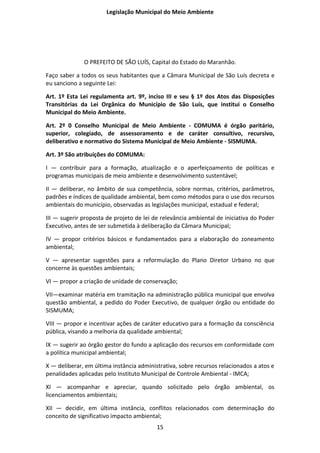 Legislação Municipal do Meio Ambiente




              O PREFEITO DE SÃO LUÍS, Capital do Estado do Maranhão.

Faço saber a todos os seus habitantes que a Câmara Municipal de São Luís decreta e
eu sanciono a seguinte Lei:

Art. 1º Esta Lei regulamenta art. 9º, inciso III e seu § 1º dos Atos das Disposições
Transitórias da Lei Orgânica do Município de São Luís, que institui o Conselho
Municipal do Meio Ambiente.

Art. 2º 0 Conselho Municipal de Meio Ambiente - COMUMA é órgão paritário,
superior, colegiado, de assessoramento e de caráter consultivo, recursivo,
deliberativo e normativo do Sistema Municipal de Meio Ambiente - SISMUMA.

Art. 3º São atribuições do COMUMA:

I — contribuir para a formação, atualização e o aperfeiçoamento de políticas e
programas municipais de meio ambiente e desenvolvimento sustentável;

II — deliberar, no âmbito de sua competência, sobre normas, critérios, parâmetros,
padrões e índices de qualidade ambiental, bem como métodos para o use dos recursos
ambientais do município, observadas as legislações municipal, estadual e federal;

III — sugerir proposta de projeto de lei de relevância ambiental de iniciativa do Poder
Executivo, antes de ser submetida à deliberação da Câmara Municipal;

IV — propor critérios básicos e fundamentados para a elaboração do zoneamento
ambiental;

V — apresentar sugestões para a reformulação do Plano Diretor Urbano no que
concerne às questões ambientais;

VI — propor a criação de unidade de conservação;

VII—examinar matéria em tramitação na administração pública municipal que envolva
questão ambiental, a pedido do Poder Executivo, de qualquer órgão ou entidade do
SISMUMA;

VIII — propor e incentivar ações de caráter educativo para a formação da consciência
pública, visando a melhoria da qualidade ambiental;

IX — sugerir ao órgão gestor do fundo a aplicação dos recursos em conformidade com
a política municipal ambiental;

X — deliberar, em última instância administrativa, sobre recursos relacionados a atos e
penalidades aplicadas pelo Instituto Municipal de Controle Ambiental - IMCA;

XI — acompanhar e apreciar, quando solicitado pelo órgão ambiental, os
licenciamentos ambientais;

XII — decidir, em última instância, conflitos relacionados com determinação do
conceito de significativo impacto ambiental;
                                          15
 