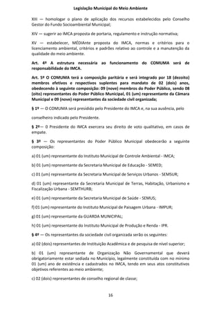 Legislação Municipal do Meio Ambiente

XIII — homologar o plano de aplicação dos recursos estabelecidos pelo Conselho
Gestor do Fundo Socioambiental Municipal;

XIV — sugerir ao IMCA proposta de portaria, regulamento e instrução normativa;

XV — estabelecer, MÉDIAnte proposta do IMCA, normas e critérios para o
licenciamento ambiental, critérios e padrões relativo ao controle e a manutenção da
qualidade do meio ambiente.

Art. 4º A estrutura necessária ao funcionamento do COMUMA será de
responsabilidade do IMCA.

Art. 5º O COMUMA terá a composição paritária e será integrado por 18 (dezoito)
membros efetivos e respectivos suplentes para mandato de 02 (dois) anos,
obedecendo à seguinte composição: 09 (nove) membros do Poder Público, sendo 08
(oito) representantes do Poder Público Municipal, 01 (um) representante da Câmara
Municipal e 09 (nove) representantes da sociedade civil organizada;

§ 1º — O COMUMA será presidido pelo Presidente do IMCA e, na sua ausência, pelo

conselheiro indicado pelo Presidente.

§ 2º— 0 Presidente do IMCA exercera seu direito de voto qualitativo, em casos de
empate.

§ 3º — Os representantes do Poder Público Municipal obedecerão a seguinte
composição:

a) 01 (um) representante do Instituto Municipal de Controle Ambiental - IMCA;

b) 01 (um) representante da Secretaria Municipal de Educação - SEMED;

c) 01 (um) representante da Secretaria Municipal de Serviços Urbanos - SEMSUR;

d) 01 (um) representante da Secretaria Municipal de Terras, Habitação, Urbanismo e
Fiscalização Urbana - SEMTHURB;

e) 01 (um) representante da Secretaria Municipal de Saúde - SEMUS;

f) 01 (um) representante do Instituto Municipal de Paisagem Urbana - IMPUR;

g) 01 (um) representante da GUARDA MUNICIPAL;

h) 01 (um) representante do Instituto Municipal de Produção e Renda - IPR.

§ 4º — Os representantes da sociedade civil organizada serão os seguintes:

a) 02 (dois) representantes de Instituição Acadêmica e de pesquisa de nível superior;

b) 01 (um) representante de Organização Não Governamental que deverá
obrigatoriamente estar sediada no Município, legalmente constituída com no mínimo
01 (um) ano de existência e cadastrados no IMCA, tendo em seus atos constitutivos
objetivos referentes ao meio ambiente;

c) 02 (dois) representantes de conselho regional de classe;


                                          16
 