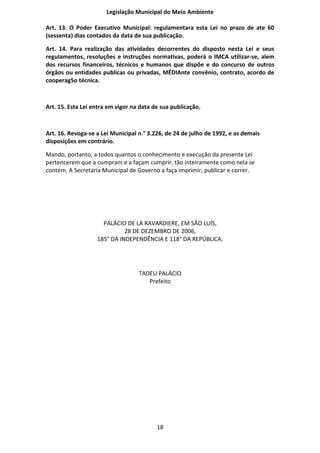 Legislação Municipal do Meio Ambiente

Art. 13. O Poder Executivo Municipal: regulamentara esta Lei no prazo de ate 60
(sessenta) dias contados da data de sua publicação.

Art. 14. Para realização das atividades decorrentes do disposto nesta Lei e seus
regulamentos, resoluções e instruções normativas, poderá o IMCA utilizar-se, alem
dos recursos financeiros, técnicos e humanos que dispõe e do concurso de outros
órgãos ou entidades publicas ou privadas, MÉDIAnte convênio, contrato, acordo de
cooperag5o técnica.



Art. 15. Esta Lei entra em vigor na data de sua publicação.



Art. 16. Revoga-se a Lei Municipal n.° 3.226, de 24 de julho de 1992, e as demais
disposições em contrário.

Mando, portanto, a todos quantos o conhecimento e execução da presente Lei
pertencerem que a cumpram e a façam cumprir, tão inteiramente como nela se
contém. A Secretaria Municipal de Governo a faça imprimir, publicar e correr.




                     PALÁCIO DE LA RAVARDIERE, EM SÃO LUÍS,
                             28 DE DEZEMBRO DE 2006,
                   185° DA INDEPENDÊNCIA E 118° DA REPÚBLICA.




                                   TADEU PALÁCIO
                                      Prefeito




                                          18
 