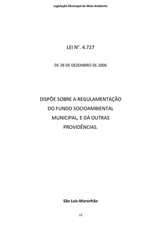 Legislação Municipal do Meio Ambiente




            LEI N°. 4.727


     DE 28 DE DEZEMBRO DE 2006




DISPÕE SOBRE A REGULAMENTAÇÃO
  DO FUNDO SOCIOAMBIENTAL
    MUNICIPAL, E DÁ OUTRAS
          PROVIDÊNCIAS.




          São Luís-Maranhão


                     19
 