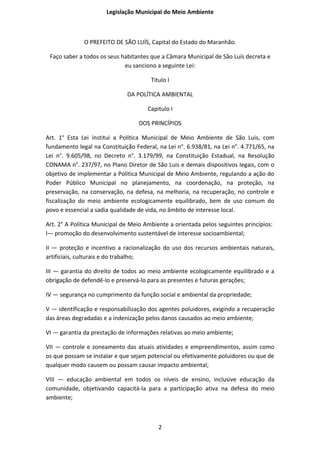 Legislação Municipal do Meio Ambiente



              O PREFEITO DE SÃO LUÍS, Capital do Estado do Maranhão.

 Faço saber a todos os seus habitantes que a Câmara Municipal de São Luís decreta e
                             eu sanciono a seguinte Lei:

                                       Titulo I

                              DA POLÍTICA AMBIENTAL

                                      Capitulo I

                                   DOS PRINCÍPIOS

Art. 1° Esta Lei institui a Política Municipal de Meio Ambiente de São Luis, com
fundamento legal na Constituição Federal, na Lei n°. 6.938/81, na Lei n°. 4.771/65, na
Lei n°. 9.605/98, no Decreto n°. 3.179/99, na Constituição Estadual, na Resolução
CONAMA n°. 237/97, no Plano Diretor de São Luis e demais dispositivos legais, com o
objetivo de implementar a Política Municipal de Meio Ambiente, regulando a ação do
Poder Público Municipal no planejamento, na coordenação, na proteção, na
preservação, na conservação, na defesa, na melhoria, na recuperação, no controle e
fiscalização do meio ambiente ecologicamente equilibrado, bem de uso comum do
povo e essencial a sadia qualidade de vida, no âmbito de interesse local.

Art. 2° A Política Municipal de Meio Ambiente a orientada pelos seguintes princípios:
I— promoção do desenvolvimento sustentável de interesse socioambiental;

II — proteção e incentivo a racionalização do uso dos recursos ambientais naturais,
artificiais, culturais e do trabalho;

III — garantia do direito de todos ao meio ambiente ecologicamente equilibrado e a
obrigação de defendê-lo e preservá-lo para as presentes e futuras gerações;

IV — segurança no cumprimento da função social e ambiental da propriedade;

V — identificação e responsabilização dos agentes poluidores, exigindo a recuperação
das áreas degradadas e a indenização pelos danos causados ao meio ambiente;

VI — garantia da prestação de informações relativas ao meio ambiente;

VII — controle e zoneamento das atuais atividades e empreendimentos, assim como
os que possam se instalar e que sejam potencial ou efetivamente poluidores ou que de
qualquer modo causem ou possam causar impacto ambiental;

VIII — educação ambiental em todos os níveis de ensino, inclusive educação da
comunidade, objetivando capacitá-la para a participação ativa na defesa do meio
ambiente;



                                          2
 