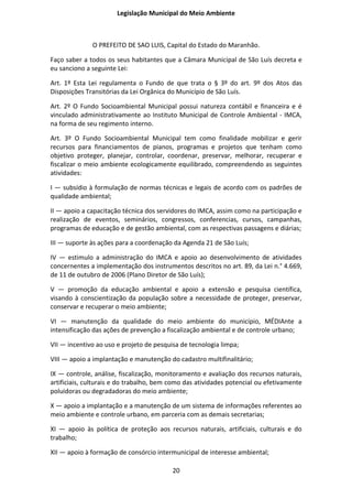 Legislação Municipal do Meio Ambiente



              O PREFEITO DE SAO LUIS, Capital do Estado do Maranhão.

Faço saber a todos os seus habitantes que a Câmara Municipal de São Luís decreta e
eu sanciono a seguinte Lei:

Art. 1º Esta Lei regulamenta o Fundo de que trata o § 3º do art. 9º dos Atos das
Disposições Transitórias da Lei Orgânica do Município de São Luís.

Art. 2º O Fundo Socioambiental Municipal possui natureza contábil e financeira e é
vinculado administrativamente ao Instituto Municipal de Controle Ambiental - IMCA,
na forma de seu regimento interno.

Art. 3º O Fundo Socioambiental Municipal tem como finalidade mobilizar e gerir
recursos para financiamentos de pianos, programas e projetos que tenham como
objetivo proteger, planejar, controlar, coordenar, preservar, melhorar, recuperar e
fiscalizar o meio ambiente ecologicamente equilibrado, compreendendo as seguintes
atividades:

I — subsídio à formulação de normas técnicas e legais de acordo com os padrões de
qualidade ambiental;

II — apoio a capacitação técnica dos servidores do IMCA, assim como na participação e
realização de eventos, seminários, congressos, conferencias, cursos, campanhas,
programas de educação e de gestão ambiental, com as respectivas passagens e diárias;

III — suporte às ações para a coordenação da Agenda 21 de São Luís;

IV — estimulo a administração do IMCA e apoio ao desenvolvimento de atividades
concernentes a implementação dos instrumentos descritos no art. 89, da Lei n.° 4.669,
de 11 de outubro de 2006 (Plano Diretor de São Luís);

V — promoção da educação ambiental e apoio a extensão e pesquisa científica,
visando à conscientização da população sobre a necessidade de proteger, preservar,
conservar e recuperar o meio ambiente;

VI — manutenção da qualidade do meio ambiente do município, MÉDIAnte a
intensificação das ações de prevenção a fiscalização ambiental e de controle urbano;

VII — incentivo ao uso e projeto de pesquisa de tecnologia limpa;

VIII — apoio a implantação e manutenção do cadastro multifinalitário;

IX — controle, análise, fiscalização, monitoramento e avaliação dos recursos naturais,
artificiais, culturais e do trabalho, bem como das atividades potencial ou efetivamente
poluidoras ou degradadoras do meio ambiente;

X — apoio a implantação e a manutenção de um sistema de informações referentes ao
meio ambiente e controle urbano, em parceria com as demais secretarias;

XI — apoio às política de proteção aos recursos naturais, artificiais, culturais e do
trabalho;

XII — apoio à formação de consórcio intermunicipal de interesse ambiental;

                                          20
 