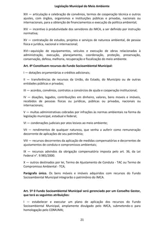 Legislação Municipal do Meio Ambiente

XIII — articulação e celebração de convênios, termos de cooperação técnica e outros
ajustes, com órgãos, organismos e instituições públicas e privadas, nacionais ou
internacionais, para a obtenção de financiamentos e execução da política ambiental;

XIV — incentivo à produtividade dos servidores do IMCA, a ser definido por instrução
normativa;

XV — contratação de estudos, projetos e serviços de natureza ambiental, de pessoa
física e jurídica, nacional e internacional;

XVI—aquisição de equipamentos, veículos e execução de obras relacionadas à
administração, execução, planejamento, coordenação, proteção, preservação,
conservação, defesa, melhoria, recuperação e fiscalização do meio ambiente.

Art. 4º Constituem recursos do Fundo Socioambiental Municipal:

I — dotações orçamentárias e créditos adicionais;

II — transferências de recursos da União, do Estado, do Município ou de outras
entidades públicas e privadas;

III — acordos, convênios, contratos a consórcios de ajuda e cooperação institucional;

IV — doações, legados, contribuições em dinheiro, valores, bens moveis e imóveis,
recebidos de pessoas físicas ou jurídicas, públicas ou privadas, nacionais ou
internacionais;

V — multas administrativas cobradas por infrações às normas ambientais na forma da
legislação municipal, estadual e federal;

VI — condenações judiciais por atos lesivos ao meio ambiente;

VII — rendimentos de qualquer natureza, que venha a auferir como remuneração
decorrente de aplicações de seu patrimônio;

VIII — recursos decorrentes da aplicação de medidas compensatórias e decorrentes de
ajustamentos de conduta e compromissos ambientais;

IX — recursos advindos da obrigação compensatória imposta pelo art. 36, da Lei
Federal n°. 9.985/2000.

X — outros destinados por lei, Termo de Ajustamento de Conduta - TAC ou Termo de
Compromisso Ambiental - TCA;

Parágrafo único. Os bens móveis e imóveis adquiridos com recursos do Fundo
Socioambiental Municipal integrarão o patrimônio do IMCA.



Art. 5º 0 Fundo Socioambiental Municipal será gerenciado por um Conselho Gestor,
que terá as seguintes atribuições:

I — estabelecer e executar um plano de aplicação dos recursos do Fundo
Socioambiental Municipal, amplamente divulgado pelo IMCA, submetendo-o para
homologação pelo COMUMA;

                                          21
 