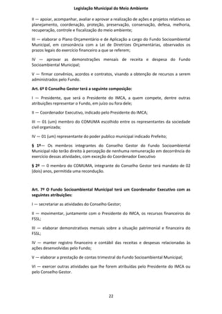Legislação Municipal do Meio Ambiente

II — apoiar, acompanhar, avaliar e aprovar a realização de ações e projetos relativos ao
planejamento, coordenação, proteção, preservação, conservação, defesa, melhoria,
recuperação, controle e fiscalização do meio ambiente;

III — elaborar o Plano Orçamentário e de Aplicação a cargo do Fundo Socioambiental
Municipal, em consonância com a Lei de Diretrizes Orçamentárias, observados os
prazos legais do exercício financeiro a que se referem;

IV — aprovar as demonstrações mensais de receita e despesa do Fundo
Socioambiental Municipal;

V — firmar convênios, acordos e contratos, visando a obtenção de recursos a serem
administrados pelo Fundo.

Art. 6º 0 Conselho Gestor terá a seguinte composição:

I — Presidente, que será o Presidente do IMCA, a quem compete, dentre outras
atribuições representar o Fundo, em juízo ou fora dele;

II — Coordenador Executivo, indicado pelo Presidente do IMCA;

III — 01 (um) membro do COMUMA escolhido entre os representantes da sociedade
civil organizada;

IV — 01 (um) representante do poder publico municipal indicado Prefeito;

§ 1º— Os membros integrantes do Conselho Gestor do Fundo Socioambiental
Municipal não terão direito à percepção de nenhuma remuneração em decorrência do
exercício dessas atividades, com exceção do Coordenador Executivo

§ 2º — 0 membro do COMUMA, integrante do Conselho Gestor terá mandato de 02
(dois) anos, permitida uma recondução.



Art. 7º O Fundo Socioambiental Municipal terá um Coordenador Executivo com as
seguintes atribuições:

I — secretariar as atividades do Conselho Gestor;

II — movimentar, juntamente com o Presidente do IMCA, os recursos financeiros do
FSSL;

III — elaborar demonstrativos mensais sobre a situação patrimonial e financeira do
FSSL;

IV — manter registro financeiro e contábil das receitas e despesas relacionadas às
ações desenvolvidas pelo Fundo;

V — elaborar a prestação de contas trimestral do Fundo Socioambiental Municipal;

VI — exercer outras atividades que lhe forem atribuídas pelo Presidente do IMCA ou
pelo Conselho Gestor.




                                          22
 