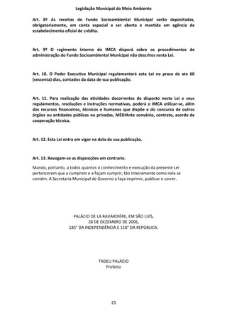Legislação Municipal do Meio Ambiente

Art. 8º As receitas do Fundo Socioambiental Municipal serão depositadas,
obrigatoriamente, em conta especial a ser aberta e mantida em agência de
estabelecimento oficial de crédito.



Art. 9º O regimento interno do IMCA disporá sobre os procedimentos de
administração do Fundo Socioambiental Municipal não descritos nesta Lei.



Art. 10. O Poder Executivo Municipal regulamentará esta Lei no prazo de ate 60
(sessenta) dias, contados da data de sua publicação.



Art. 11. Para realização das atividades decorrentes do disposto nesta Lei e seus
regulamentos, resoluções e instruções normativas, poderá o IMCA utilizar-se, além
dos recursos financeiros, técnicos e humanos que dispõe e do concurso de outros
órgãos ou entidades públicas ou privadas, MÉDIAnte convênio, contrato, acordo de
cooperação técnica.



Art. 12. Esta Lei entra em vigor na data de sua publicação.



Art. 13. Revogam-se as disposições em contrario.

Mando, portanto, a todos quantos o conhecimento e execução da presente Lei
pertencerem que a cumpram e a façam cumprir, tão inteiramente como nela se
contém. A Secretaria Municipal de Governo a faça imprimir, publicar e correr.




                     PALÁCIO DE LA RAVARDIÉRE, EM SÃO LUÍS,
                             28 DE DEZEMBRO DE 2006,
                   185° DA INDEPENDÊNCIA E 118° DA REPÚBLICA.




                                   TADEU PALÁCIO
                                      Prefeito




                                          23
 
