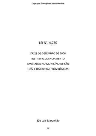 Legislação Municipal do Meio Ambiente




           LEI N°. 4.730

  DE 28 DE DEZEMBRO DE 2006
   INSTITUI O LICENCIAMENTO
AMBIENTAL NO MUNICÍPIO DE SÂO
LUÍS, E DÁ OUTRAS PROVIDÊNCIAS




        São Luís-Maranhão

                    24
 