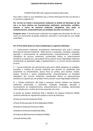 Legislação Municipal do Meio Ambiente




              O PREFEITO DE SÃO LUÍS, Capital do Estado do Maranhão.

Faço saber a todos os seus habitantes que a Câmara Municipal de São Luís decreta e
eu sanciono a seguinte Lei:

Art. 14 Esta Lei institui o licenciamento ambiental no âmbito do Município de São
Luís e as taxas relativas aos licenciamentos ambientais, autorizações, certidões,
vistorias e outras de interesse ambiental, obrigat6rias para todos os
estabelecimentos, empreendimentos ou atividades descritos nos Anexos I e II.

Parágrafo único. O licenciamento ambiental será exigido pelo Município de São Luís
como um instrumento de gestão ambiental, necessário a construção de uma cidade
sustentável.



Art. 2º Para efeito desta Lei, ficam estabelecidas as seguintes definições:

I — Licenciamento Ambiental: procedimento administrativo pelo qual o Instituto
Municipal de Controle Ambiental - IMCA licencia a localização, instalação, ampliação,
operação e funcionamento de estabelecimentos, empreendimentos e atividades
utilizadores de recursos ambientais, consideradas efetiva ou potencialmente
poluidoras ou aquelas que, sob qualquer forma, possam causar degradação ambiental,
considerando as disposições legais e regulamentares e as normas técnicas aplicáveis
ao caso;

II — Licença Ambiental: ato administrativo pelo qual o IMCA estabelece as condig6es,
restrições e medidas de controle ambiental que deverão ser obedecidas pelo
proprietário ou empreendedor, pessoa física ou jurídica, para localizar, instalar,
ampliar, funcionar e operar estabelecimentos, empreendimentos ou atividades
utilizadores dos recursos ambientais consideradas efetiva ou potencialmente
poluidoras ou aquelas que, de qualquer forma, possam causar degradação ambiental;

III — Estudos Ambientais: são todos e quaisquer estudos relativos aos aspectos
ambientais relacionados a localizarão, instalação, ampliação, operação e
funcionamento de estabelecimentos, empreendimento ou atividade, apresentado
como subsidio para a análise da licença requerida, tais como:

a) Estudo de Impacto Ambiental (EIA) e Relat6rio de Impacto Ambiental (RIMA),
conforme definido em regulamento próprio e termo de referencia;

b) Plano de Controle Ambiental (PCA);

c) Plano de Recuperação de Área Degradada (PRAD);

d) Relatório Ambiental Preliminar (RAP);

e) Relatório Ambiental Simplificado (RAS);

d) Projeto de Monitoramento Ambiental (PMA);

e) Estudo de Risco (ER);

                                             25
 