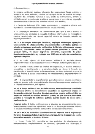 Legislação Municipal do Meio Ambiente

e) Outros existentes.

IV—Impacto Ambiental: qualquer alteração das propriedades físicas, químicas e
biológicas do meio ambiente, causada por qualquer forma de matéria ou energia
resultante das atividades humanas e que, direta ou indiretamente, afetem as
atividades sociais e econômicas, a saúde, a segurança ou o bem-estar da população,
assim como os recursos naturais, artificiais, culturais e do trabalho;

V — Termo de Referenda (TR): roteiro apresentando o conteúdo e tópicos mais
importantes a serem tratados em determinado estudo ambiental;

VI — Autorização Ambiental: ato administrativo pelo qual o IMCA autoriza o
funcionamento de atividades, a execução de obras e intervenções e a realização de
eventos caracterizados por possuir potencial mínimo de impacto, poluição ou
degradação ambiental.

Art. 3º A Iocalização, construção, instalação, ampliação, modificação, operação e
funcionamento de estabelecimentos, empreendimentos e atividades, públicas ou
privadas instaladas ou a se instalar no Município de São Luís, utilizadores de recursos
ambientais, consideradas efetiva ou potencialmente poluidoras e capazes, sob
qualquer forma, de causar degradação ambiental, dependerão de prévio
licenciamento ambiental, a ser realizado pelo IMCA, sem prejuízo de outras licenças
legalmente exigíveis.

§ 1º — Estão sujeitos ao licenciamento ambiental os estabelecimentos,
empreendimentos e as atividades relacionadas no Anexo I, parte integrante desta Lei.

§ 2º — Caberá ao IMCA definir os critérios de exigibilidade, os estudos ambientais
necessários, o detalhamento e a complementação do Anexo I, levando em
consideração as especificidades, os fatores culturais, os riscos ambientais, o porte, o
grau de impacto e outras características do estabelecimento, empreendimento ou
atividade.

§ 3º — 0 empreendedor e os profissionais que subscrevem os estudos previstos no
parágrafo anterior serão responsáveis pelas informações apresentadas, sujeitando-se
às sanções administrativas, civis e penais.

Art. 4º A licença ambiental para estabelecimentos, empreendimentos e atividades
consideradas efetiva ou potencialmente causadoras de significativo impacto ou
degradação ambiental, dependerá de prévio estudo de impacto ambiental (EIA) e o
respectivo relatório de impacto ambiental (RIMA), ao qual dar-se-á publicidade,
garantida a realização de audiências publicas, quando couber, de acordo com a
regulamentação.

Parágrafo único. O IMCA, verificando que a atividade ou empreendimento não e
potencialmente causador de significativo impacto ou degradação ambiental, definirá
os estudos ambientais pertinentes ao respectivo processo de licenciamento.

Art. 5º O IMCA, no exercício da sua competência de interesse local e daquelas que
lhe forem delegadas pelo Estado por instrumento legal, termo de cooperação técnica
ou convênio, expedirá as seguintes licenças:

I — Licença Prévia (LP): concedida na fase preliminar de planejamento do
estabelecimento, empreendimento ou atividade, aprovando sua localização e
                                   26
 