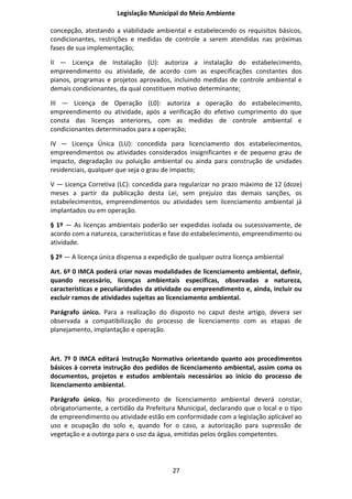 Legislação Municipal do Meio Ambiente

concepção, atestando a viabilidade ambiental e estabelecendo os requisitos básicos,
condicionantes, restrições e medidas de controle a serem atendidas nas próximas
fases de sua implementação;

II — Licença de Instalação (LI): autoriza a instalação do estabelecimento,
empreendimento ou atividade, de acordo com as especificações constantes dos
pianos, programas e projetos aprovados, incluindo medidas de controle ambiental e
demais condicionantes, da qual constituem motivo determinante;

III — Licença de Operação (L0): autoriza a operação do estabelecimento,
empreendimento ou atividade, após a verificação do efetivo cumprimento do que
consta das licenças anteriores, com as medidas de controle ambiental e
condicionantes determinados para a operação;

IV — Licença Única (LU): concedida para licenciamento dos estabelecimentos,
empreendimentos ou atividades considerados insignificantes e de pequeno grau de
impacto, degradação ou poluição ambiental ou ainda para construção de unidades
residenciais, qualquer que seja o grau de impacto;

V — Licença Corretiva (LC): concedida para regularizar no prazo máximo de 12 (doze)
meses a partir da publicação desta Lei, sem prejuízo das demais sanções, os
estabelecimentos, empreendimentos ou atividades sem licenciamento ambiental já
implantados ou em operação.

§ 1º — As licenças ambientais poderão ser expedidas isolada ou sucessivamente, de
acordo com a natureza, características e fase do estabelecimento, empreendimento ou
atividade.

§ 2º — A licença única dispensa a expedição de qualquer outra licença ambiental

Art. 6º 0 IMCA poderá criar novas modalidades de licenciamento ambiental, definir,
quando necessário, Iicenças ambientais especificas, observadas a natureza,
características e peculiaridades da atividade ou empreendimento e, ainda, incluir ou
excluir ramos de atividades sujeitas ao licenciamento ambiental.

Parágrafo único. Para a realização do disposto no caput deste artigo, devera ser
observada a compatibilização do processo de licenciamento com as etapas de
planejamento, implantação e operação.



Art. 7º 0 IMCA editará Instrução Normativa orientando quanto aos procedimentos
básicos à correta instrução dos pedidos de licenciamento ambiental, assim coma os
documentos, projetos e estudos ambientais necessários ao inicio do processo de
licenciamento ambiental.

Parágrafo único. No procedimento de licenciamento ambiental deverá constar,
obrigatoriamente, a certidão da Prefeitura Municipal, declarando que o local e o tipo
de empreendimento ou atividade estão em conformidade com a legislação aplicável ao
uso e ocupação do solo e, quando for o caso, a autorização para supressão de
vegetação e a outorga para o uso da água, emitidas pelos órgãos competentes.




                                         27
 