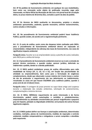Legislação Municipal do Meio Ambiente

Art. 8º Os pedidos de licenciamento ambiental, em qualquer de suas modalidades,
bem como sua renovação serão objeto de publicação resumida, paga pelo
interessado, no Diário Oficial do Município de São Luís e em jornal local de circulação
diária, no prazo máximo de 30 (trinta) dias, contados a partir da data do pedido.



Art. 9º Os técnicos do IMCA analisarão os documentos, projetos e estudos
ambientais apresentados, podendo, quando necessário, solicitar esclarecimentos,
outros estudos e informações.



Art. 10. No procedimento de licenciamento ambiental poderá haver Audiência
Publica, quando couber, de acordo com a regulamentação pertinente.



Art. 11. O custo de análise, assim como das despesas totais realizadas pelo IMCA,
para o procedimento de licenciamento ambiental deverá ser repassado ao
empreendedor, independente da cobrança das taxas de licenciamento, nos casos de
significativo impacto ambiental.

Parágrafo único. Facultar-se-á ao empreendedor acesso a planilha de custos realizados
pelo IMCA para a análise da licença.

Art. 12. O procedimento de licenciamento ambiental encerrar-se-á com a emissão de
parecer técnico conclusivo, e quando couber, parecer jurídico, deferindo ou
indeferindo o pedido, dando-se a devida publicidade.

Art. 13. O IMCA poderá estabelecer prazos de análise diferenciados para cada
modalidade de licença (LP, LI, LO, LU e LC), em função das peculiaridades da
atividade ou empreendimento, bem como para a formulação de exigências
complementares, desde que observado o prazo máximo de 6 (seis) meses a contar
do ato de protocolar o requerimento ate seu deferimento ou indeferimento,
ressalvados os casos em que houver EIA/RIMA e/ou audiência publica, quando o
prazo será de ate 12 (doze) meses.

Parágrafo único. A contagem do prazo previsto no caput deste artigo será suspensa
durante a elaboração dos estudos ambientais, solicitação de esclarecimentos,
complementações e vistorias técnicas.

Art. 14. O IMCA, MÉDIAnte requerimento da parte interessada e de forma
discricionária, poderá emitir autorizações e certidões a estabelecimentos,
empreendimentos ou atividades caracterizadas por possuir insignificante e pequeno
grau de impacto, poluição ou degradação ambiental, será prejuízo de outras licenças
legalmente exigíveis.



Art. 15. O IMCA poderá definir nas licenças e autorizações ambientais, determinadas
condições, restrições, planos de monitoramento, medidas de reparação e controle
ambiental, medidas compensatórias e mitigadoras a serem cumpridas e atendidas
pelo requerente.

                                          28
 