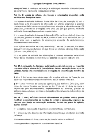 Legislação Municipal do Meio Ambiente

Parágrafo único. A renovação das licenças e autorização ambientais fica condicionada
ao cumprimento no disposto no caput deste artigo.

Art. 16. Os prazos de validade das licenças e autorizag6es ambientais serão
estabelecidos da seguinte forma:

I — o prazo de validade da Licença Previa (LP) e da Licença de Instalação (LI) será o
estabelecido pelo cronograma de elaboração dos planos, programas e projetos
relativos ao estabelecimento, empreendimento ou atividade, e não será superior a 02
(dois) anos, podendo ser prorrogado, urna única vez, por igual período, MÉDIAnte
solicitação de renovação por parte do empreendedor;

II — o prazo de validade da Licença de Operação (LO) e da Licença Única (LU) será de
01 (um) ano, podendo a critério do [MCA, aumentar o seu prazo de validade para 02
(dois) anos, após a avaliação do desempenho ambiental do estabelecimento,
empreendimento ou atividade;

III — o prazo de validade de Licença Corretiva (LC) será de 01 (um) ano, não sendo
possível renovação, oportunidade em que devera ser solicitada a Licença de Operação
(LO) ou a Licença Única (LU);

IV — os prazos de validade das autorizações e certidões ambientais variarão em
função de sua natureza e peculiaridade, não podendo ser superior a 01 (um) ano.



Art. 17. A renovação das licenças e autorizações ambientais devera ser requerida
com antecedência mínima de 30 (trinta) dias da data da expiração de seu prazo de
validade, ficando este automaticamente prorrogado até a manifestação definitiva do
IMCA.

§ 1º — 0 disposto no caput deste artigo não se aplica a Licença de Operação, que
deverá ser requerida com antecedência mínima de 120 (cento e vinte) dias.

§ 2º — A não renovação da Licença de Operação (LO) e da Licença Única (LU), assim
como da Licença Corretiva nos termos do Inc. V do art. 5º desta Lei torna o
responsável pelo estabelecimento, empreendimento ou atividade, passível da
aplicação das penalidades previstas na legislação ambiental vigente, independente de
notificação.

Art. 18. O IMCA, MÉDIAnte decisão fundamentada em parecer técnico, poderá
modificar as condicionantes, as medidas de controle e adequação, suspender ou
cancelar uma licença ou autorização ambiental, durante seu prazo de vigência,
quando ocorrer:

I — violação ou inadequação de quaisquer condicionantes ou normas legais;

II — omissão ou falsa descrição de informações relevantes que subsidiaram a emissão
da licença;

III — desvirtuamento da licença, autorização, certidão e vistoria ambiental;

IV — superveniência de graves riscos ambientais e de saúde.


                                          29
 