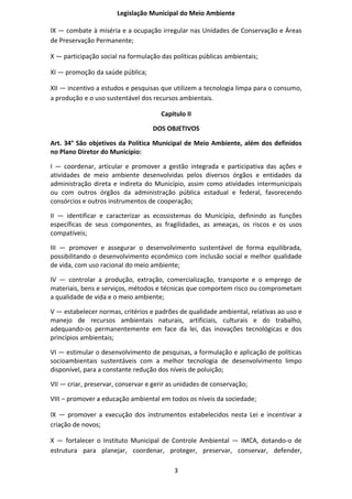 Legislação Municipal do Meio Ambiente

IX — combate à miséria e a ocupação irregular nas Unidades de Conservação e Áreas
de Preservação Permanente;

X — participação social na formulação das políticas públicas ambientais;

XI — promoção da saúde pública;

XII — incentivo a estudos e pesquisas que utilizem a tecnologia limpa para o consumo,
a produção e o uso sustentável dos recursos ambientais.

                                      Capitulo II

                                   DOS OBJETIVOS

Art. 34° São objetivos da Política Municipal de Meio Ambiente, além dos definidos
no Plano Diretor do Município:

I — coordenar, articular e promover a gestão integrada e participativa das ações e
atividades de meio ambiente desenvolvidas pelos diversos órgãos e entidades da
administração direta e indireta do Município, assim como atividades intermunicipais
ou com outros órgãos da administração pública estadual e federal, favorecendo
consórcios e outros instrumentos de cooperação;

II — identificar e caracterizar as ecossistemas do Município, definindo as funções
específicas de seus componentes, as fragilidades, as ameaças, os riscos e os usos
compatíveis;

III — promover e assegurar o desenvolvimento sustentável de forma equilibrada,
possibilitando o desenvolvimento econômico com inclusão social e melhor qualidade
de vida, com uso racional do meio ambiente;

IV — controlar a produção, extração, comercialização, transporte e o emprego de
materiais, bens e serviços, métodos e técnicas que comportem risco ou comprometam
a qualidade de vida e o meio ambiente;

V — estabelecer normas, critérios e padrões de qualidade ambiental, relativas ao uso e
manejo de recursos ambientais naturais, artificiais, culturais e do trabalho,
adequando-os permanentemente em face da lei, das inovações tecnológicas e dos
princípios ambientais;

VI — estimular o desenvolvimento de pesquisas, a formulação e aplicação de políticas
socioambientais sustentáveis com a melhor tecnologia de desenvolvimento limpo
disponível, para a constante redução dos níveis de poluição;

VII — criar, preservar, conservar e gerir as unidades de conservação;

VIII – promover a educação ambiental em todos os níveis da sociedade;

IX — promover a execução dos instrumentos estabelecidos nesta Lei e incentivar a
criação de novos;

X — fortalecer o Instituto Municipal de Controle Ambiental — IMCA, dotando-o de
estrutura para planejar, coordenar, proteger, preservar, conservar, defender,

                                           3
 