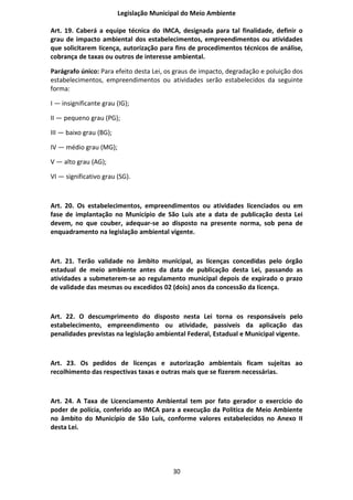 Legislação Municipal do Meio Ambiente

Art. 19. Caberá a equipe técnica do IMCA, designada para tal finalidade, definir o
grau de impacto ambiental dos estabelecimentos, empreendimentos ou atividades
que solicitarem Iicença, autorização para fins de procedimentos técnicos de análise,
cobrança de taxas ou outros de interesse ambiental.

Parágrafo único: Para efeito desta Lei, os graus de impacto, degradação e poluição dos
estabelecimentos, empreendimentos ou atividades serão estabelecidos da seguinte
forma:

I — insignificante grau (IG);

II — pequeno grau (PG);

III — baixo grau (BG);

IV — médio grau (MG);

V — alto grau (AG);

VI — significativo grau (SG).



Art. 20. Os estabelecimentos, empreendimentos ou atividades licenciados ou em
fase de implantação no Município de São Luis ate a data de publicação desta Lei
devem, no que couber, adequar-se ao disposto na presente norma, sob pena de
enquadramento na legislação ambiental vigente.



Art. 21. Terão validade no âmbito municipal, as licenças concedidas pelo órgão
estadual de meio ambiente antes da data de publicação desta Lei, passando as
atividades a submeterem-se ao regulamento municipal depois de expirado o prazo
de validade das mesmas ou excedidos 02 (dois) anos da concessão da Iicença.



Art. 22. O descumprimento do disposto nesta Lei torna os responsáveis pelo
estabelecimento, empreendimento ou atividade, passiveis da aplicação das
penalidades previstas na legislação ambiental Federal, Estadual e Municipal vigente.



Art. 23. Os pedidos de licenças e autorização ambientais ficam sujeitas ao
recolhimento das respectivas taxas e outras mais que se fizerem necessárias.



Art. 24. A Taxa de Licenciamento Ambiental tem por fato gerador o exercício do
poder de polícia, conferido ao IMCA para a execução da Politica de Meio Ambiente
no âmbito do Município de São Luís, conforme valores estabelecidos no Anexo II
desta Lei.




                                          30
 