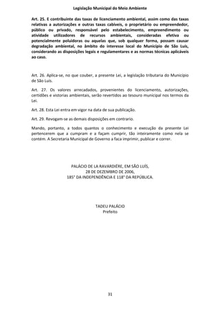Legislação Municipal do Meio Ambiente

Art. 25. E contribuinte das taxas de licenciamento ambiental, assim como das taxas
relativas a autorizações e outras taxas cabíveis, o proprietário ou empreendedor,
público ou privado, responsável pelo estabelecimento, empreendimento ou
atividade utilizadores de recursos ambientais, consideradas efetiva ou
potencialmente poluidoras ou aquelas que, sob qualquer forma, possam causar
degradação ambiental, no âmbito do interesse local do Município de São Luís,
considerando as disposições legais e regulamentares e as normas técnicas aplicáveis
ao caso.



Art. 26. Aplica-se, no que couber, a presente Lei, a legislação tributaria do Município
de São Luís.

Art. 27. Os valores arrecadados, provenientes do licenciamento, autorizações,
certidões e vistorias ambientais, serão revertidos ao tesouro municipal nos termos da
Lei.

Art. 28. Esta Lei entra em vigor na data de sua publicação.

Art. 29. Revogam-se as demais disposições em contrario.

Mando, portanto, a todos quantos o conhecimento e execução da presente Lei
pertencerem que a cumpram e a façam cumprir, tão inteiramente como nela se
contém. A Secretaria Municipal de Governo a faca imprimir, publicar e correr.




                      PALÁCIO DE LA RAVARDIÉRE, EM SÃO LUÍS,
                              28 DE DEZEMBRO DE 2006,
                    185° DA INDEPENDÊNCIA E 118° DA REPÚBLICA.




                                    TADEU PALÁCIO
                                       Prefeito




                                           31
 