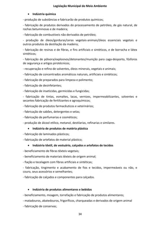 Legislação Municipal do Meio Ambiente

   •   Indústria química
- produção de substâncias e fabricarão de produtos químicos;
- fabricação de produtos derivados do processamento de petróleo, de gás natural, de
rochas betuminosas e de madeira;
- fabricação de combustíveis não derivados de petróleo;
- produção de óleos/gorduras/ceras vegetais-animais/óleos essenciais vegetais e
outros produtos da destilação da madeira;
- fabricação de resinas e de fibras, e fins artificiais e sintéticos, e de borracha e látex
sintéticos;
- fabricação de pólvora/explosivos/detonantes/munição para caga-desporto, fósforos
de segurança e artigos pirotécnicos;
- recuperação e refino de solventes, óleos minerais, vegetais e animais;
- fabricação de concentrados aromáticos naturais, artificiais e sintéticos;
- fabricação de preparados para limpeza e polimento;
- fabricação de desinfetantes;
- fabricação de inseticidas, germicidas e fungicidas;
- fabricação de tintas, esmaltes, lacas, vernizes, impermeabilizantes, solventes e
secantes fabricação de fertilizantes e agroquímicos;
- fabricação de produtos farmacêuticos e veterinários;
- fabricação de sabões, detergentes e velas;
- fabricação de perfumarias e cosméticos;
- produção de álcool etílico, metanol, destilarias, refinarias e similares.
   •   Indústria de produtos de matéria plástica
- fabricação de laminados plásticos;
- fabricação de artefatos de material plástico;
   •   Indústria têxtil, de vestuário, calçados e artefatos de tecidos
- beneficiamento de fibras têxteis vegetais;
- beneficiamento de materiais têxteis de origem animal;
- fiação e tecelagem com fibras artificiais e sintéticas;
- fabricação, tingimento e acabamento de fios e tecidos, impermeáveis ou não, e
couro, seus acessórios e semelhantes;
- fabricação de calçados e componentes para calçados.


   •   Indústria de produtos alimentares e bebidas
- beneficiamento, moagem, torrefação e fabricação de produtos alimentares;
- matadouros, abatedouros, frigoríficos, charqueadas e derivados de origem animal
- fabricação de conservas;

                                             34
 