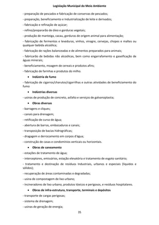 Legislação Municipal do Meio Ambiente

- preparação de pescados e fabricação de conservas de pescados;
- preparação, beneficiamento e Industrialização de leite e derivados;
- fabricação e refinação de açúcar;
- refino/prepararão de óleo e gorduras vegetais;
- produção de manteiga, cacau, gorduras de origem animal para alimentação;
- fabricação de fermentos e leveduras, vinhos, vinagre, cervejas, chopes e maltes ou
qualquer bebida alcoólica;
- fabricação de rações balanceadas e de alimentos preparados para animais;
- fabricarão de bebidas não alcoólicas, bem como engarrafamento e gaseificação de
águas minerais;
- beneficiamento, moagem de cereais e produtos afins;
- fabricação de farinhas e produtos do milho.
   •   Indústria de fumo
- fabricação de cigarros/charutos/cigarrilhas e outras atividades de beneficiamento do
fumo
   •   Indústrias diversas
- usinas de produção de concreto, asfalto e serviços de galvanoplastia;
   •   Obras diversas
- barragens e cliques;
- canais para drenagem;
- retificação de curso de água;
- abertura de barras, embocaduras e canais;
- transposição de bacias hidrográficas;
- dragagem e derrocamento em corpos d'água;
- construção de casas e condomínios verticais ou horizontais.
   •   Obras de saneamento
- estações de tratamento de água;
- interceptores, emissários, estação elevatória e tratamento de esgoto sanitário;
- tratamento e destinação de resíduos Industriais, urbanos e especiais (líquidos e
sólidos);
- recuperação de áreas contaminadas e degradadas;
- usina de compostagem de lixo urbano;
- incineradores de lixo urbano, produtos tóxicos e perigosos, e resíduos hospitalares.
   •   Obras de infra-estrutura, transporte, terminais e depósitos
- transporte de cargas perigosas;
- sistema de drenagem;
- usinas de geração de energia;
                                           35
 