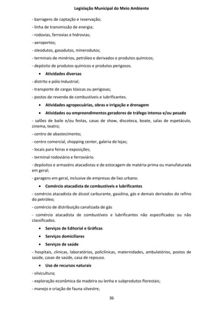 Legislação Municipal do Meio Ambiente

- barragens de captação e reservação;
- linha de transmissão de energia;
- rodovias, ferrovias e hidrovias;
- aeroportos;
- oleodutos, gasodutos, minerodutos;
- terminais de minérios, petróleo e derivados e produtos químicos;
- depósito de produtos químicos e produtos perigosos.
    •   Atividades diversas
- distrito e pólo Industrial;
- transporte de cargas tóxicas ou perigosas;
- postos de revenda de combustíveis e Iubrificantes.
    •   Atividades agropecuárias, obras e irrigação e drenagem
    •   Atividades ou empreendimentos geradores de tráfego intenso e/ou pesado
- salões de baile e/ou festas, casas de show, discoteca, boate, salas de espetáculo,
cinema, teatro;
- centro de abastecimento;
- centro comercial, shopping center, galeria de lojas;
- locais para feiras e exposições;
- terminal rodoviário e ferroviário.
- depósitos e armazéns atacadistas e de estocagem de matéria-prima ou manufaturada
em geral;
- garagens em geral, inclusive de empresas de lixo urbano.
    •   Comércio atacadista de combustíveis e lubrificantes
- comércio atacadista de álcool carburante, gasolina, gás e demais derivados do refino
do petróleo;
- comércio de distribuição canalizada de gás
- comércio atacadista de combustíveis e lubrificantes não especificados ou não
classificados.
    •   Serviços de Editorial e Gráficas
    •   Serviços domiciliares
    •   Serviços de saúde
- hospitais, clinicas, laboratórios, policlínicas, maternidades, ambulatórios, postos de
saúde, casas de saúde, casa de repouso.
    •   Uso de recursos naturais
- silvicultura;
- exploração econômica da madeira ou lenha e subprodutos florestais;
- manejo e criação de fauna silvestre;

                                           36
 