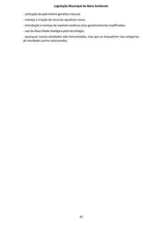 Legislação Municipal do Meio Ambiente

- utilização do patrimônio genético natural;
- manejo e criação de recursos aquáticos vivos;
- introdução e manejo de espécies exóticas e/ou geneticamente modificadas;
- uso da diversidade biológica pela tecnologia;
- quaisquer outras atividades não mencionadas, mas que se enquadrem nas categorias
de atividades acima relacionadas.




                                           37
 