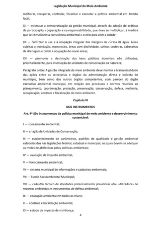 Legislação Municipal do Meio Ambiente

melhorar, recuperar, controlar, fiscalizar e executar a politica ambiental em âmbito
local;

XI — estimular a democratização da gestão municipal, através da adoção de práticas
de participação, cooperação e co-responsabilidade, que deve se multiplicar, à medida
que se consolidem a consciência ambiental e o zelo para com a cidade;

XII — controlar o use e a ocupação irregular das margens de cursos da água, áreas
sujeitas a inundação, mananciais, áreas com declividade, colinas costeiras, cabeceiras
de drenagem e coibir a ocupação de novas áreas;

XIII — promover a destinação dos bens públicos dominiais não utilizados,
prioritariamente, para instituição de unidades de conservação da natureza;

Parágrafo único: A gestão integrada de meio ambiente deve manter a transversalidade
das ações entre as secretarias e órgãos da administração direta e indireta do
município, bem como dos outros órgãos competentes, com parecer do órgão
executivo ambiental municipal, em relação aos processos e normas relativos ao
planejamento, coordenação, proteção, preservação, conservação, defesa, melhoria,
recuperação, controle e fiscalização do meio ambiente.

                                         Capitulo III

                                DOS INSTRUMENTOS

Art. 4º São instrumentos da política municipal de meio ambiente e desenvolvimento
                                     sustentável:

I — zoneamento ambiental;

II — criação de Unidades de Conservação;

III — estabelecimento de parâmetros, padrões de qualidade e gestão ambiental
estabelecidos nas legislações federal, estadual e municipal, os quais devem se adequar
as metas estabelecidas pelas políticas ambientais;

IV — avaliação de impacto ambiental;

V — licenciamento ambiental;

VI — sistema municipal de informações e cadastros ambientais;

VII — Fundo Socioambiental Municipal;

VIII — cadastro técnico de atividades potencialmente poluidoras a/ou utilizadoras de
recursos ambientais e instrumentos de defesa ambiental;

IX — educação ambiental em todos os níveis;

X — controle e fiscalização ambiental;

XI — estudo de impacto de vizinhança;
                                              4
 
