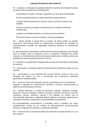 Legislação Municipal do Meio Ambiente

VII — poluição e a alteração da qualidade ambiental resultante de atividades humanas
ou fatores naturais que direta ou indiretamente:

    a) prejudiquem a saúde, o sossego, a segurança ou o bem-estar da população;

    b) criem condições adversas ao desenvolvimento socioeconômico;

    c) afetem desfavoravelmente os recursos naturais, artificiais, culturais e do
    trabalho;

    d) lancem matérias ou energia em desacordo com os padrões ambientais
    estabelecidos;

    e) afetem as condições estéticas ou sanitárias do meio ambiente:

    f) ocasionem danos aos acervos histórico, cultural e paisagístico.

VIII — agente poluidor é pessoa física ou jurídica, de direito público ou privado,
nacional ou internacional, direta ou indiretamente responsável por atividade ou
empreendimento causador de degradação ambiental potencial ou efetivamente
poluidora;

IX - desenvolvimento sustentável e o desenvolvimento local equilibrado e que interage
tanto no âmbito social e econômico, coma no ambiental, embasado nos valores
culturais e no fortalecimento político-institucional, objetivando a melhoria continua da
qualidade de vida das gerações presentes e futuras;

X — proteção e o procedimento integrante das praticas de conservação e preservação
da natureza;

XI — preservação e a proteção integral do atributo natural, admitindo, apenas, seu uso
indireto;

XII — conservação é o uso sustentável dos recursos naturais, tendo em vista a sua
utilização sem colocar em risco a manutenção dos ecossistemas existentes,
garantindo-se a biodiversidade;

XIII — manejo é a técnica de utilização racional e controlada de recursos ambientais
mediante a aplicação de conhecimentos científicos e técnicos, visando atingir os
objetivos de conservação da natureza;

XIV — gestão ambiental e a tarefa de administrar, planejar, coordenar, proteger,
preservar, conservar, defender, melhorar, recuperar, controlar e fiscalizar os recursos
ambientais naturais, artificiais, culturais e do trabalho, de acordo com os
instrumentação adequados, a legislação federal, estadual e municipal, regulamentos e
instruções normativas, assegurando a sustentabilidade socioambiental;

XV—sustentabilidade socioambiental é entendida como o equilíbrio dos fluxos
socioambientais através de um modelo de desenvolvimento economicamente
eficiente, ecologicamente prudente e socialmente desejável;

XVI — interesse local é considerado dentro dos limites do município de São Luis e sua
zona costeira;



                                           6
 