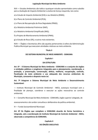 Legislação Municipal do Meio Ambiente

XVII — Estudos Ambientais são todos e quaisquer estudos apresentados como subsídio
para a Avaliação de Impacto Ambiental e analise da licença requerida, tais como:

a) o Estudo de Impacto Ambiental (EIA) e seu Relatório (RIMA);

b) o Plano de Controle Ambiental (PCA);

c) o Plano de Recuperação de Área Degradada (PRAD);

d) o Relatório Ambiental Preliminar (RAP);

e) o Relatório Ambiental Simplificado (RAS);

f) o Projeto de Monitoramento Ambiental (PMA);

g) o Estudo de Risco (ER), e outros mais existentes.

XVIII — Órgãos e Secretarias afins são aquelas pertencentes à esfera da Administração
Publica Municipal que executam atividades relativas ao meio ambiente.

                                         Titulo II

              DO SISTEMA MUNICIPAL DE MEIO AMBIENTE - SISMUMA

                                        Capítulo I

                                    DA ESTRUTURA

Art. 6º - 0 Sistema Municipal de Meio Ambiente - SISMUMA e o conjunto de órgãos
e entidades públicas e congêneres integrados para o planejamento, coordenação, a
proteção, a preservação, conservação, defesa, melhoria, recuperação, controle,
fiscalização do meio ambiente e use adequado dos recursos ambientais do
Município, consoante o disposto nesta Lei.

Art. 7º Integram o Sistema Municipal de Meio Ambiente e Desenvolvimento
Sustentável:

— Instituto Municipal de Controle Ambiental - IMCA, autarquia municipal com a
finalidade de planejar, coordenar e executar as ações necessárias ao controle
ambiental;

II — Conselho Municipal de Meio Ambiente - COMUMA, órgão superior colegiado, de

assessoramento e de caráter consultivo e deliberativo da política ambiental;

III — Fundo Socioambiental Municipal.

Art. 8º Os Órgãos que compõem o SISMUMA atuarão de forma harmônica e
integrada, sob a coordenação do Instituto Municipal de Controle Ambiental - IMCA,
observada a competência do COMUMA.

                                       Capítulo II
                                DO ÓRGÃO EXECUTIVO


                                             7
 