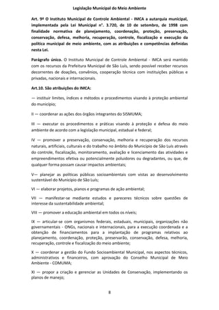 Legislação Municipal do Meio Ambiente

Art. 9º O Instituto Municipal de Controle Ambiental - IMCA a autarquia municipal,
implementada pela Lei Municipal n°. 3.720, de 10 de setembro, de 1998 com
finalidade normativa de planejamento, coordenação, proteção, preservação,
conservação, defesa, melhoria, recuperação, controle, fiscalização e execução da
política municipal de meio ambiente, com as atribuições e competências definidas
nesta Lei.

Parágrafo único. O Instituto Municipal de Controle Ambiental - IMCA será mantido
com os recursos da Prefeitura Municipal de São Luís, sendo possível receber recursos
decorrentes de doações, convênios, cooperação técnica com instituições públicas e
privadas, nacionais e internacionais.

Art.10. São atribuições do IMCA:

— instituir limites, índices e métodos e procedimentos visando à proteção ambiental
do município;

II — coordenar as ações dos órgãos integrantes do SISMUMA;

III — executar os procedimentos e práticas visando à proteção e defesa do meio
ambiente de acordo com a legislação municipal, estadual e federal;

IV — promover a preservação, conservação, melhoria e recuperação dos recursos
naturais, artificiais, culturais e do trabalho no âmbito do Município de São Luís através
do controle, fiscalização, monitoramento, avaliação e licenciamento das atividades e
empreendimentos efetiva ou potencialmente poluidores ou degradantes, ou que, de
qualquer forma possam causar impactos ambientais;

V— planejar as políticas públicas socioambientais com vistas ao desenvolvimento
sustentável do Município de São Luís;

VI — elaborar projetos, pianos e programas de ação ambiental;

VII — manifestar-se mediante estudos e pareceres técnicos sobre questões de
interesse da sustentabilidade ambiental;

VIII — promover a educação ambiental em todos os níveis;

IX — articular-se com organismos federais, estaduais, municipais, organizações não
governamentais - ONGs, nacionais e internacionais, para a execução coordenada e a
obtenção de financiamentos para a implantação de programas relativos ao
planejamento, coordenação, proteção, preservarão, conservação, defesa, melhoria,
recuperação, controle e fiscalização do meio ambiente;

X — coordenar a gestão do Fundo Socioambiental Municipal, nos aspectos técnicos,
administrativos e financeiros, com aprovação do Conselho Municipal de Meio
Ambiente - COMUMA;

XI — propor a criação e gerenciar as Unidades de Conservação, implementando os
planos de manejo;


                                           8
 