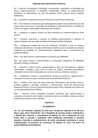 Legislação Municipal do Meio Ambiente

XII — licenciar a localização, a instalação, a construção, a operação e a ampliação das
obras, empreendimentos e atividades consideradas efetiva ou potencialmente
poluidoras ou degradantes, ou que, de qualquer forma possam causar impactos
ambientais;

XIII — possibilitar estudos técnicos de interesse do zoneamento ambiental;

XIV — fixar diretrizes ambientais para elaboração de projetos de parcelamento do solo
urbano, bem como para a instalação de atividades e empreendimentos no âmbito da
coleta, reciclagem manipulação e disposição dos resíduos;

XV — coordenar o capítulo relativo ao meio ambiente na implementação do Plano
Diretor;

XVI — fiscalizar, promover e executar as medidas administrativas e requerer as
judiciais cabíveis para execução da Política Municipal de Meio Ambiente;

XVII — estabelecer modelo de termo de referencia, identificar o grau de impacto
ambiental, determinar os estudos ambientais pertinentes para a Avaliação de impacto
ambiental de atividade ou empreendimento, decidindo sobre a conveniência de
audiência pública;

XVIII — dar apoio técnico, administrativo e financeiro ao COMUMA;

XIX— dar apoio técnico e administrativo as instituições integrantes do SISNAMA,
Ministério Publico e Judiciário;

XX — executar e cobrar multas, compensações e taxas de licenciamento, registro,
autorizações, certidões, assim coma as taxas de vistoria, entradas, permanência,
utilização e outras mais relacionadas aos recursos naturais, artificiais, culturais;

XXI — estabelecer normas e procedimentos através de portarias, regulamentos e
instruções normativas, para o cumprimento do estabelecido nesta Lei;

XXII — celebrar, com forca de titulo executivo extrajudicial com pessoas físicas e
jurídicas, públicas e privadas, nacionais e internacionais, Termo de Compromisso
Ambiental (TCA) Cu Termo de Ajustamento de Conduta (TAC), devendo este último ser
comunicado ao Ministério Público;

XXIII — executar outras atividades correlatas atribuídas pela administração e
coordenar em parceria com órgãos e secretarias afins as atividades relativas ao meio
ambiente que estejam sob sua gestão.

                                      Capitulo III

                                   DA AGENDA 21

Art. 11. Fica instituída a Agenda 21 Local com o programa "Agenda 21 de São Luís,
Nosso Lugar, Nosso Patrimônio" com a finalidade de envolver desde a mobilização e
a difusão dos concertos e pressupostos da Agenda 21, até a elaboração de uma
matriz para a consulta a população sobre problemas enfrentados e possíveis
soluções, incluindo o estabelecimento de ações sustentáveis prioritárias a serem
implementadas no processo de construção da Agenda 21 Local, em busca da
sustentabilidade socioambiental.

                                           9
 