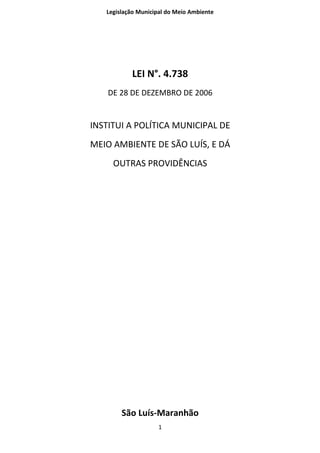 Legislação Municipal do Meio Ambiente




           LEI N°. 4.738
    DE 28 DE DEZEMBRO DE 2006


INSTITUI A POLÍTICA MUNICIPAL DE
MEIO AMBIENTE DE SÃO LUÍS, E DÁ
     OUTRAS PROVIDÊNCIAS




        São Luís-Maranhão
                    1
 