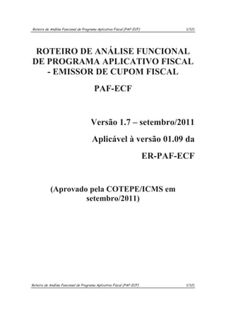 Roteiro de Análise Funcional de Programa Aplicativo Fiscal (PAF-ECF)           1/121




 ROTEIRO DE ANÁLISE FUNCIONAL
DE PROGRAMA APLICATIVO FISCAL
   - EMISSOR DE CUPOM FISCAL
                                       PAF-ECF


                                     Versão 1.7 – setembro/2011
                                      Aplicável à versão 01.09 da
                                                                       ER-PAF-ECF


            (Aprovado pela COTEPE/ICMS em
                     setembro/2011)




Roteiro de Análise Funcional de Programa Aplicativo Fiscal (PAF-ECF)           1/121
 