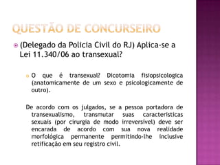  (Delegado

da Policia Civil do RJ) Aplica-se a
Lei 11.340/06 ao transexual?


O que é transexual? Dicotomia fisiopsicologica
(anatomicamente de um sexo e psicologicamente de
outro).

De acordo com os julgados, se a pessoa portadora de
transexualismo, transmutar suas caracteristicas
sexuais (por cirurgia de modo irreversível) deve ser
encarada de acordo com sua nova realidade
morfológica permanente permitindo-lhe inclusive
retificação em seu registro civil.

 
