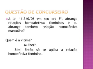 A

lei 11.340/06 em seu art 5º, abrange
relações homoafetivas femininas e ou
abrange também relação homoafetiva
masculina?

Quem é a vitima?
Mulher?
Sim! Então só se aplica a relação
homoafetiva feminina.

 