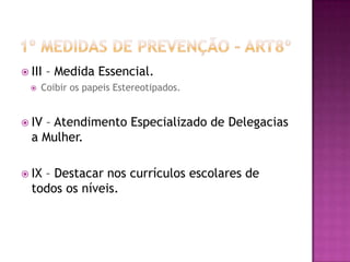 III


– Medida Essencial.

Coibir os papeis Estereotipados.

 IV

– Atendimento Especializado de Delegacias
a Mulher.

 IX

– Destacar nos currículos escolares de
todos os níveis.

 