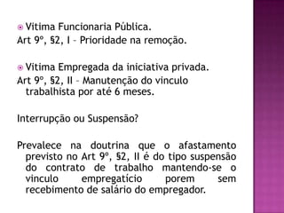  Vitima

Funcionaria Pública.
Art 9º, §2, I – Prioridade na remoção.
 Vitima

Empregada da iniciativa privada.
Art 9º, §2, II – Manutenção do vinculo
trabalhista por até 6 meses.
Interrupção ou Suspensão?
Prevalece na doutrina que o afastamento
previsto no Art 9º, §2, II é do tipo suspensão
do contrato de trabalho mantendo-se o
vinculo
empregatício
porem
sem
recebimento de salário do empregador.

 