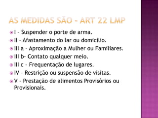 I

– Suspender o porte de arma.
 II – Afastamento do lar ou domicilio.
 III a – Aproximação a Mulher ou Familiares.
 III b- Contato qualquer meio.
 III c – Frequentação de lugares.
 IV – Restrição ou suspensão de visitas.
 V – Prestação de alimentos Provisórios ou
Provisionais.

 