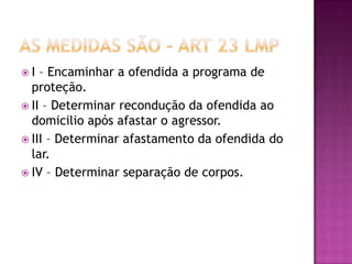 I

– Encaminhar a ofendida a programa de
proteção.
 II – Determinar recondução da ofendida ao
domicilio após afastar o agressor.
 III – Determinar afastamento da ofendida do
lar.
 IV – Determinar separação de corpos.

 