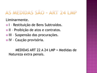Liminarmente.
 I – Restituição de Bens Subtraídos.
 II – Proibição de atos e contratos.
 III – Suspensão das procurações.
 IV – Caução provisória.
MEDIDAS ART 22 A 24 LMP = Medidas de
Natureza extra penais.

 