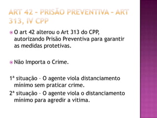 O

art 42 alterou o Art 313 do CPP,
autorizando Prisão Preventiva para garantir
as medidas protetivas.

 Não

Importa o Crime.

1ª situação – O agente viola distanciamento
mínimo sem praticar crime.
2ª situação – O agente viola o distanciamento
mínimo para agredir a vitima.

 