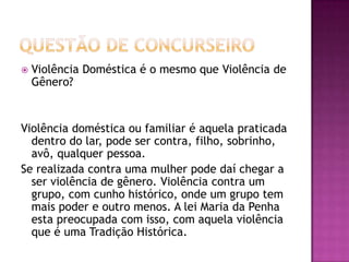 

Violência Doméstica é o mesmo que Violência de
Gênero?

Violência doméstica ou familiar é aquela praticada
dentro do lar, pode ser contra, filho, sobrinho,
avô, qualquer pessoa.
Se realizada contra uma mulher pode daí chegar a
ser violência de gênero. Violência contra um
grupo, com cunho histórico, onde um grupo tem
mais poder e outro menos. A lei Maria da Penha
esta preocupada com isso, com aquela violência
que é uma Tradição Histórica.

 