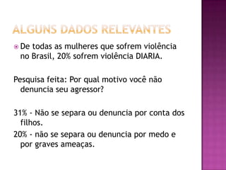  De

todas as mulheres que sofrem violência
no Brasil, 20% sofrem violência DIARIA.

Pesquisa feita: Por qual motivo você não
denuncia seu agressor?
31% - Não se separa ou denuncia por conta dos
filhos.
20% - não se separa ou denuncia por medo e
por graves ameaças.

 