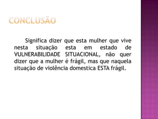 Significa dizer que esta mulher que vive
nesta situação esta em estado de
VULNERABILIDADE SITUACIONAL, não quer
dizer que a mulher é frágil, mas que naquela
situação de violência domestica ESTA frágil.

 