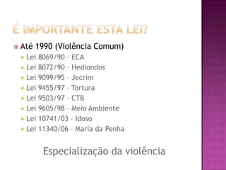  Até











1990 (Violência Comum)

Lei 8069/90 – ECA
Lei 8072/90 – Hediondos
Lei 9099/95 – Jecrim
Lei 9455/97 – Tortura
Lei 9503/97 – CTB
Lei 9605/98 – Meio Ambiente
Lei 10741/03 – Idoso
Lei 11340/06 – Maria da Penha

Especialização da violência

 