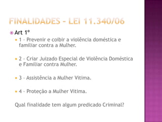  Art

1º



1 – Prevenir e coibir a violência doméstica e
familiar contra a Mulher.



2 – Criar Juizado Especial de Violência Doméstica
e Familiar contra Mulher.



3 – Assistência a Mulher Vitima.



4 – Proteção a Mulher Vitima.

Qual finalidade tem algum predicado Criminal?

 