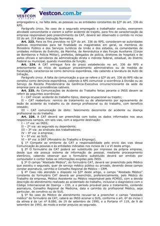 empregadora e, na falta dela, as pessoas ou as entidades constantes do §3º do art. 336 do
RPS.
Parágrafo único. No caso de o segurado empregado e trabalhador avulso, exercerem
atividade concomitante e vierem a sofrer acidente de trajeto, para fins de caracterização da
empresa responsável pelo preenchimento da CAT, deverá ser observado o contido no inciso
III do art. 214 desta Instrução Normativa.
Art. 223. Para os fins previstos no §3º do art. 336 do RPS, consideram-se autoridades
públicas reconhecidas para tal finalidade os magistrados em geral, os membros do
Ministério Público e dos Serviços Jurídicos da União e dos estados, os comandantes de
unidades militares do Exército, da Marinha, da Aeronáutica e das Forças Auxiliares (Corpo
de Bombeiros e Polícia Militar), prefeitos, delegados de polícia, diretores de hospitais e de
asilos oficiais e servidores da administração direta e indireta federal, estadual, do Distrito
Federal ou municipal, quando investidos de função.
Art. 224. A CAT entregue fora do prazo estabelecido no art. 336 do RPS e
anteriormente ao início de qualquer procedimento administrativo ou de medida de
fiscalização, caracteriza-se como denúncia espontânea, não cabendo a lavratura de Auto de
Infração.
Parágrafo único. A falta da comunicação a que se refere o §3º do art. 336 do RPS não se
constitui como denúncia espontânea, cabendo à APS comunicar a ocorrência à Divisão ou ao
Serviço da Receita Previdenciária da Gerência-Executiva circunscricionante da sede da
empresa para as providências cabíveis.
Art. 225. As Comunicações de Acidente do Trabalho feitas perante o INSS devem se
referir às seguintes ocorrências:
I – CAT inicial: acidente do trabalho típico, doença ocupacional ou trajeto;
II – CAT reabertura: reinício de tratamento ou de afastamento por agravamento de
lesão de acidente do trabalho ou de doença profissional ou do trabalho, com benefício
cessado;
III – CAT comunicação de óbito: falecimento decorrente de acidente ou doença
profissional ou do trabalho.
Art. 226. A CAT deverá ser preenchida com todos os dados informados nos seus
respectivos campos, em seis vias, com a seguinte destinação:
I – 1º via: ao INSS;
II – 2º via: ao segurado ou dependente;
III – 3º via: ao sindicato dos trabalhadores;
IV – 4º via: à empresa;
V – 5º via: ao SUS;
VI – 6º via: à DRT (Ministério do Trabalho e Emprego).
§ 1º Compete ao emitente da CAT a responsabilidade pelo envio das vias dessa
Comunicação às pessoas e às entidades indicadas nos incisos de I a VI deste artigo.
§ 2º O formulário da CAT poderá ser substituído por impresso da própria empresa,
desde que ela possua sistema de informação de pessoal, mediante processamento
eletrônico, cabendo observar que o formulário substituído deverá ser emitido por
computador e conter todas as informações exigidas pelo INSS.
§ 3º O campo “Atestado Médico”, do formulário CAT, deverá ser preenchido pelo Médico
que assistiu o segurado, quer de serviço médico público ou privado, devendo desse campo
constar assinatura, carimbo e Conselho Regional de Médico – CRM.
§ 4º Caso não atendido o disposto no §3º deste artigo, o campo “Atestado Médico”
constante do formulário CAT deverá ser preenchido, preferencialmente, pelo Médico do
Trabalho da empresa, Médico Assistente ou Médico responsável pelo PCMSO, com a devida
descrição do atendimento realizado ao acidentado do trabalho, inclusive o diagnóstico com o
Código Internacional de Doença – CID, e o período provável para o tratamento, contendo
assinatura, Conselho Regional de Medicina, data e carimbo do profissional Médico, seja
particular, de convênio ou do SUS.
§ 5º No caso do Médico de atendimento recusar-se a preencher o campo “atestado
médico” do formulário da CAT, caberá ao INSS acionar o SUS, conforme o art. 6º do inciso I
da alínea c da Lei nº 8.080, de 19 de setembro de 1990, e a Portaria nº 119, de 9 de
setembro de 1993, de modo a evitar prejuízo ao segurado.
 