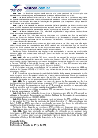 Art. 322. Em hipótese alguma será emitida CTC para períodos de contribuição que
tenham sido utilizados para a concessão de qualquer aposentadoria no RGPS.
Art. 323. Para períodos fracionados, a CTC poderá ser emitida, a pedido do segurado,
na forma estabelecida nesta Instrução Normativa, devendo constar a informação de todo o
tempo de contribuição ao RGPS e a indicação dos períodos que o segurado deseja averbar
no órgão ao qual estiver vinculado.
Art. 324. A CTC deverá ser emitida somente para os períodos de efetiva contribuição
para o RGPS, devendo ser desconsiderados aqueles para os quais não houve contribuição,
exceto para o empregado e trabalhador avulso, conforme o § 4º do art. 26 do RPS.
Art. 325. Para a expedição da CTC, não será exigido que o segurado se desvincule de
suas atividades abrangidas pelo RGPS.
Art. 326. Se a CTC, uma vez emitida, não tiver sido utilizada para fins de averbação
junto ao órgão de Regime Próprio de Previdência e se devolvido o original, poderá a
Certidão ser revista, inclusive para fracionamento de períodos, conforme o disposto no art.
323 desta Instrução Normativa.
Art. 327. O tempo de contribuição ao RGPS que constar da CTC, mas que não tenha
sido indicado para ser aproveitado em RPPS, poderá ser utilizado para fins de benefício
junto ao INSS, mesmo que de forma concomitante com o de contribuição para regime
próprio, independentemente de existir ou não aposentadoria.
Parágrafo único. Entende-se por tempo a ser aproveitado o período de contribuição
indicado pelo interessado para utilização junto ao órgão ao qual estiver vinculado, se
possuir RPPS.
Art. 328. Não será emitida CTC com conversão de tempo de serviço exercido em
atividade sujeita a condições especiais, nos termos dos arts. 66 e 70 do RPS, em tempo de
contribuição comum, bem como a contagem de qualquer tempo de serviço fictício, conforme
o Parecer CJ/MPAS nº 846, de 26 de março de 1997 e o art. 125 do RPS, com as alterações
introduzidas pelo Decreto nº 4.729, de 09 de junho de 2003.
§ 1º Certidões emitidas no período de 14 de maio de 1992 a 26 de março de 1997, na
vigência do Parecer MPS/CJ nº 27/1992, com conversão de período de atividade especial,
continuam válidas.
§ 2º Entende-se como tempo de contribuição fictício, todo aquele considerado em lei
anterior como tempo de serviço, público ou privado, computado para fins de concessão de
aposentadoria sem que haja, por parte do servidor ou segurado, cumulativamente, a
prestação de serviço e a correspondente contribuição social.
Art. 329. Se o segurado estiver em gozo de Abono de Permanência em Serviço,
Auxílio-Acidente e Auxílio-Suplementar e requerer CTC, referente ao período de filiação ao
RGPS, para efeito de aposentadoria junto ao RPPS, poderá ser atendido em sua pretensão,
porém o benefício será encerrado na data da emissão da CTC.
Parágrafo único. É permitida a emissão de CTC para períodos de contribuição posteriores
à data da aposentadoria no RGPS.
Art. 330. Para a formalização de que trata o disposto no art. 131 do RPS, deverá ser
utilizado o formulário Comunicação aos Órgãos Públicos de Concessão de Aposentadoria
com Contagem Recíproca (DIRBEN-8070).
Art. 331. Todos os períodos de atividade rural, constantes de CTC emitidas a partir de
14 de outubro de 1996, data da publicação da Medida Provisória nº 1.523, convalidada pela
Lei nº 9.528, de 1997, que exigiu a contribuição para esse fim, devem ter sido objeto de
recolhimento de contribuições ou de indenização correspondente.
Parágrafo único. Deverão ser revistas as CTC emitidas em desacordo com o disposto
neste artigo, ou seja, cujo período não tenha sido objeto de contribuição ou de indenização.
Art. 332. Caso haja solicitação de ratificação, de retificação ou de qualquer outra
informação, as CTC que foram emitidas, em qualquer época, com período de atividade rural,
deverão ser revistas, observando-se a legislação vigente à época da emissão da Certidão,
ressalvada a hipótese de indenização do período, se for o caso.
Subseção Única
Da Revisão da CTC
Da Revisão e Emissão de 2ª via da CTC
 