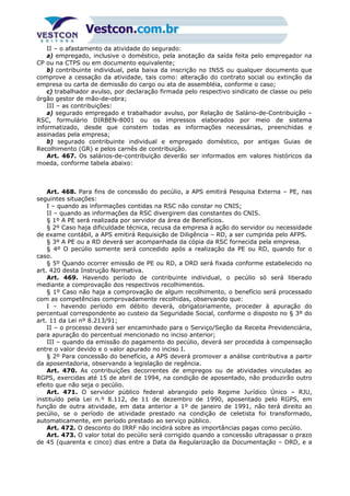 II – o afastamento da atividade do segurado:
a) empregado, inclusive o doméstico, pela anotação da saída feita pelo empregador na
CP ou na CTPS ou em documento equivalente;
b) contribuinte individual, pela baixa da inscrição no INSS ou qualquer documento que
comprove a cessação da atividade, tais como: alteração do contrato social ou extinção da
empresa ou carta de demissão do cargo ou ata de assembléia, conforme o caso;
c) trabalhador avulso, por declaração firmada pelo respectivo sindicato de classe ou pelo
órgão gestor de mão-de-obra;
III – as contribuições:
a) segurado empregado e trabalhador avulso, por Relação de Salário-de-Contribuição –
RSC, formulário DIRBEN-8001 ou os impressos elaborados por meio de sistema
informatizado, desde que constem todas as informações necessárias, preenchidas e
assinadas pela empresa;
b) segurado contribuinte individual e empregado doméstico, por antigas Guias de
Recolhimento (GR) e pelos carnês de contribuição.
Art. 467. Os salários-de-contribuição deverão ser informados em valores históricos da
moeda, conforme tabela abaixo:
Art. 468. Para fins de concessão do pecúlio, a APS emitirá Pesquisa Externa – PE, nas
seguintes situações:
I – quando as informações contidas na RSC não constar no CNIS;
II – quando as informações da RSC divergirem das constantes do CNIS.
§ 1º A PE será realizada por servidor da área de Benefícios.
§ 2º Caso haja dificuldade técnica, recusa da empresa à ação do servidor ou necessidade
de exame contábil, a APS emitirá Requisição de Diligência – RD, a ser cumprida pelo AFPS.
§ 3º A PE ou a RD deverá ser acompanhada da cópia da RSC fornecida pela empresa.
§ 4º O pecúlio somente será concedido após a realização da PE ou RD, quando for o
caso.
§ 5º Quando ocorrer emissão de PE ou RD, a DRD será fixada conforme estabelecido no
art. 420 desta Instrução Normativa.
Art. 469. Havendo período de contribuinte individual, o pecúlio só será liberado
mediante a comprovação dos respectivos recolhimentos.
§ 1º Caso não haja a comprovação de algum recolhimento, o benefício será processado
com as competências comprovadamente recolhidas, observando que:
I – havendo período em débito deverá, obrigatoriamente, proceder à apuração do
percentual correspondente ao custeio da Seguridade Social, conforme o disposto no § 3º do
art. 11 da Lei nº 8.213/91;
II – o processo deverá ser encaminhado para o Serviço/Seção da Receita Previdenciária,
para apuração do percentual mencionado no inciso anterior;
III – quando da emissão do pagamento do pecúlio, deverá ser procedida à compensação
entre o valor devido e o valor apurado no inciso I.
§ 2º Para concessão do benefício, a APS deverá promover a análise contributiva a partir
da aposentadoria, observando a legislação de regência.
Art. 470. As contribuições decorrentes de empregos ou de atividades vinculadas ao
RGPS, exercidas até 15 de abril de 1994, na condição de aposentado, não produzirão outro
efeito que não seja o pecúlio.
Art. 471. O servidor público federal abrangido pelo Regime Jurídico Único – RJU,
instituído pela Lei n.º 8.112, de 11 de dezembro de 1990, aposentado pelo RGPS, em
função de outra atividade, em data anterior a 1º de janeiro de 1991, não terá direito ao
pecúlio, se o período de atividade prestado na condição de celetista foi transformado,
automaticamente, em período prestado ao serviço público.
Art. 472. O desconto do IRRF não incidirá sobre as importâncias pagas como pecúlio.
Art. 473. O valor total do pecúlio será corrigido quando a concessão ultrapassar o prazo
de 45 (quarenta e cinco) dias entre a Data da Regularização da Documentação – DRD, e a
 